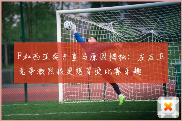 F加西亚离开皇马原因揭秘：左后卫竞争激烈我更想享受比赛乐趣