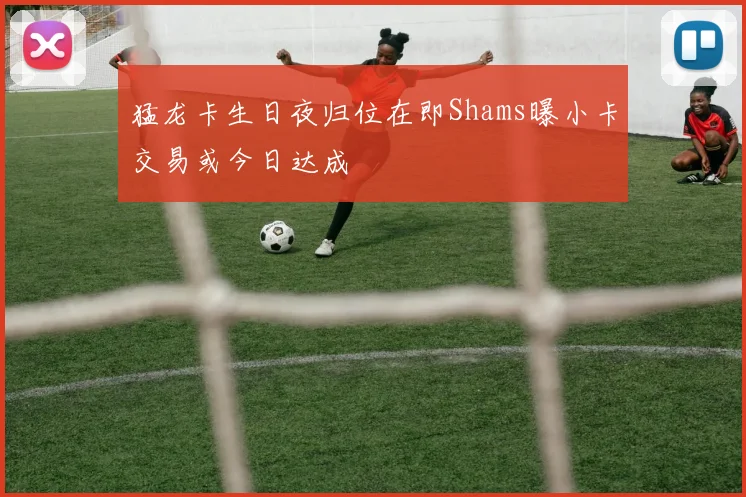 猛龙卡生日夜归位在即Shams曝小卡交易或今日达成