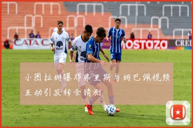 小图拉姆曝邓弗里斯与姆巴佩视频互动引发转会猜测