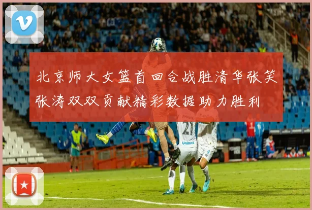 北京师大女篮首回合战胜清华张笑张涛双双贡献精彩数据助力胜利