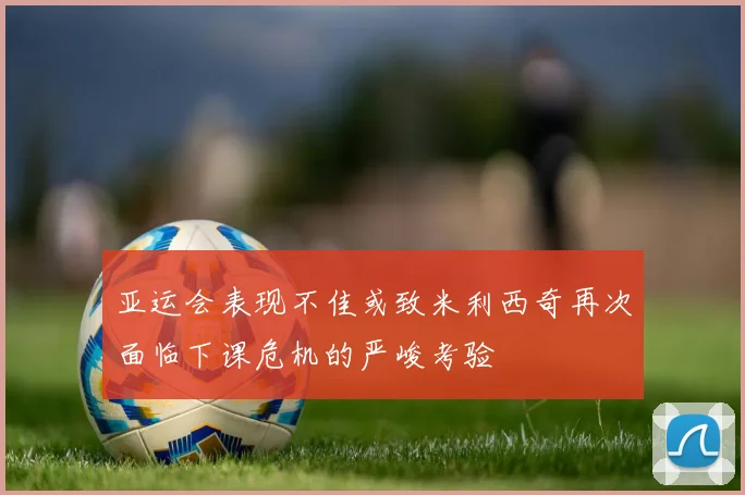 亚运会表现不佳或致米利西奇再次面临下课危机的严峻考验