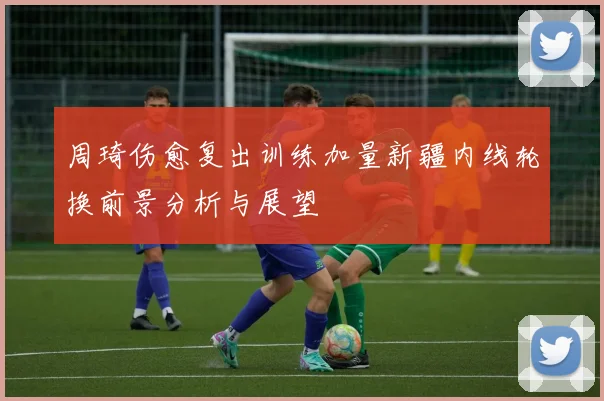 周琦伤愈复出训练加量新疆内线轮换前景分析与展望