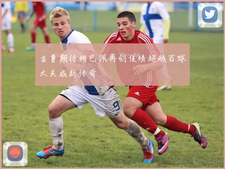 吉鲁期待姆巴佩再创佳绩超越百球大关成新传奇