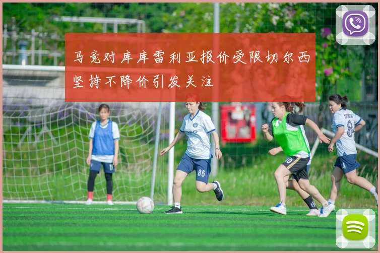 马竞对库库雷利亚报价受限切尔西坚持不降价引发关注