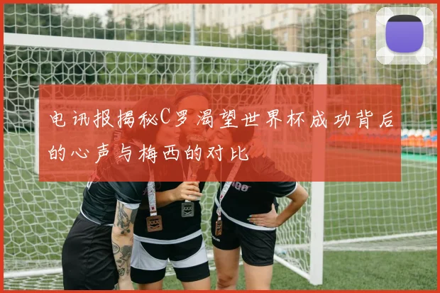 电讯报揭秘C罗渴望世界杯成功背后的心声与梅西的对比