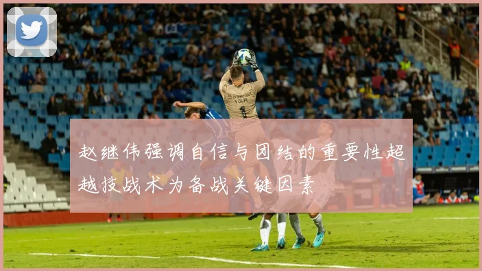 赵继伟强调自信与团结的重要性超越技战术为备战关键因素