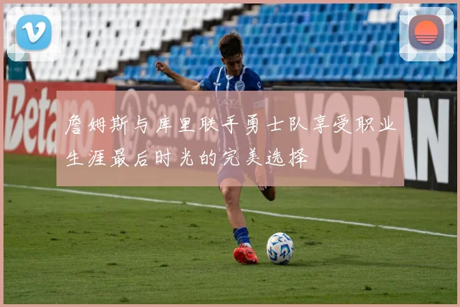 詹姆斯与库里联手勇士队享受职业生涯最后时光的完美选择