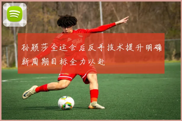 孙颖莎全运会后反手技术提升明确新周期目标全力以赴