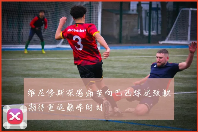 维尼修斯深感痛苦向巴西球迷致歉期待重返巅峰时刻