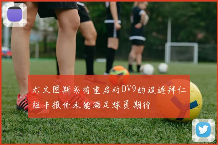 尤文图斯或将重启对DV9的追逐拜仁纽卡报价未能满足球员期待
