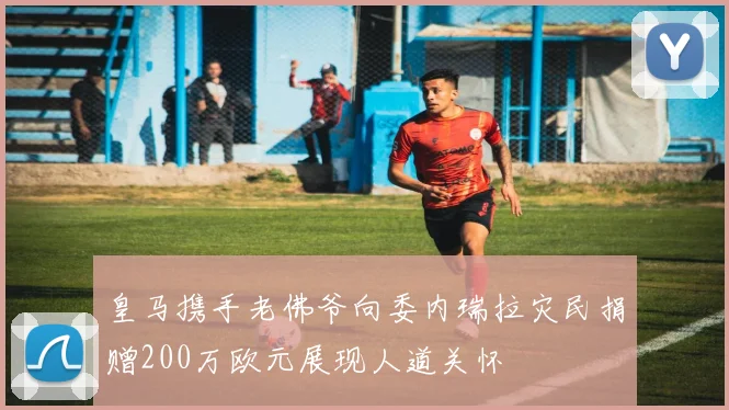 皇马携手老佛爷向委内瑞拉灾民捐赠200万欧元展现人道关怀
