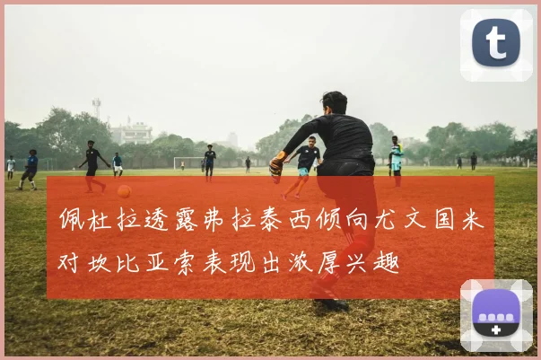 佩杜拉透露弗拉泰西倾向尤文国米对坎比亚索表现出浓厚兴趣