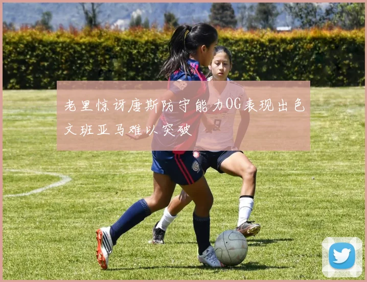 老里惊讶唐斯防守能力OG表现出色文班亚马难以突破