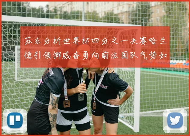 苏东分析世界杯四分之一决赛哈兰德引领挪威奋勇向前法国队气势如虹