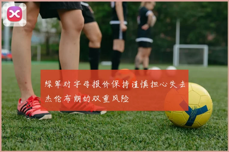 绿军对字母报价保持谨慎担心失去杰伦布朗的双重风险