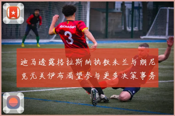 迪马透露格拉斯纳执教米兰与朗尼克无关伊布渴望参与更多决策事务