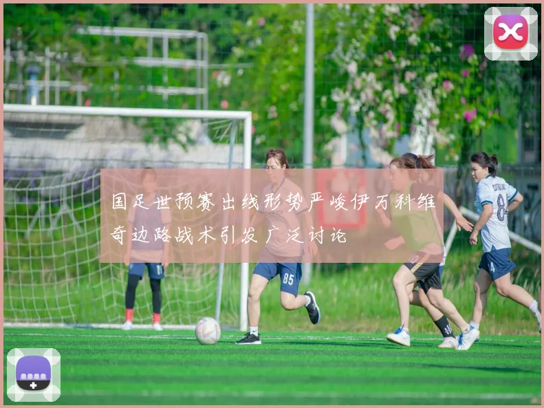国足世预赛出线形势严峻伊万科维奇边路战术引发广泛讨论